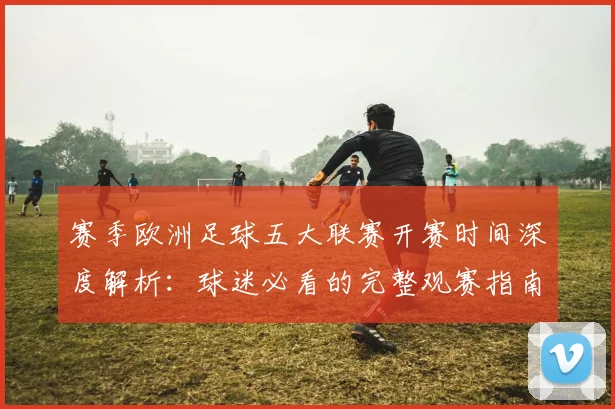 赛季欧洲足球五大联赛开赛时间深度解析：球迷必看的完整观赛指南