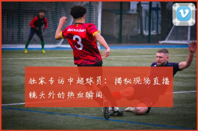 独家专访中超球员:揭秘现场直播镜头外的热血瞬间