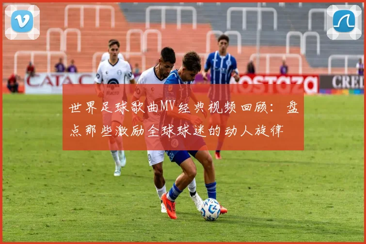 世界足球歌曲MV经典视频回顾：盘点那些激励全球球迷的动人旋律