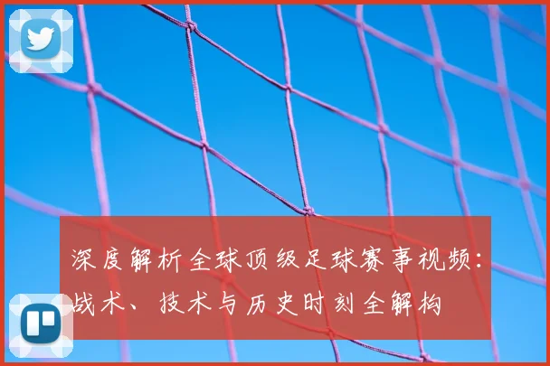 深度解析全球顶级足球赛事视频:战术、技术与历史时刻全解构