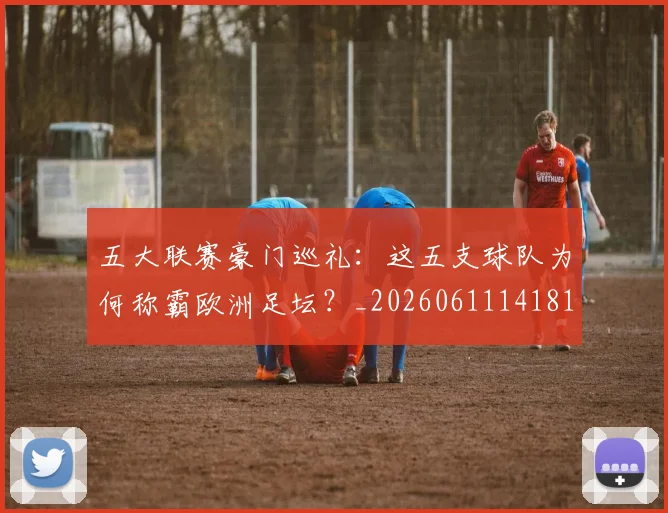 五大联赛豪门巡礼:这五支球队为何称霸欧洲足坛?_20260611141818