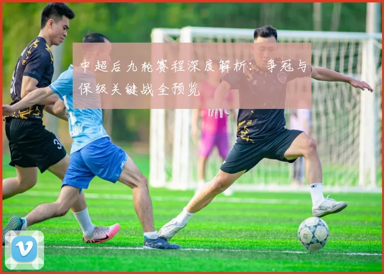 中超后九轮赛程深度解析：争冠与保级关键战全预览