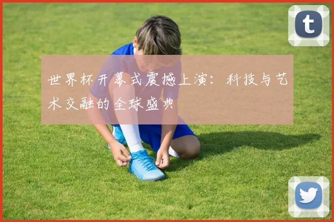 世界杯开幕式震撼上演:科技与艺术交融的全球盛典