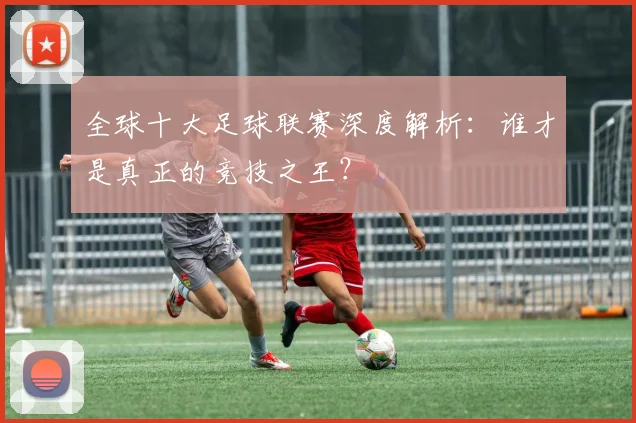 全球十大足球联赛深度解析:谁才是真正的竞技之王?
