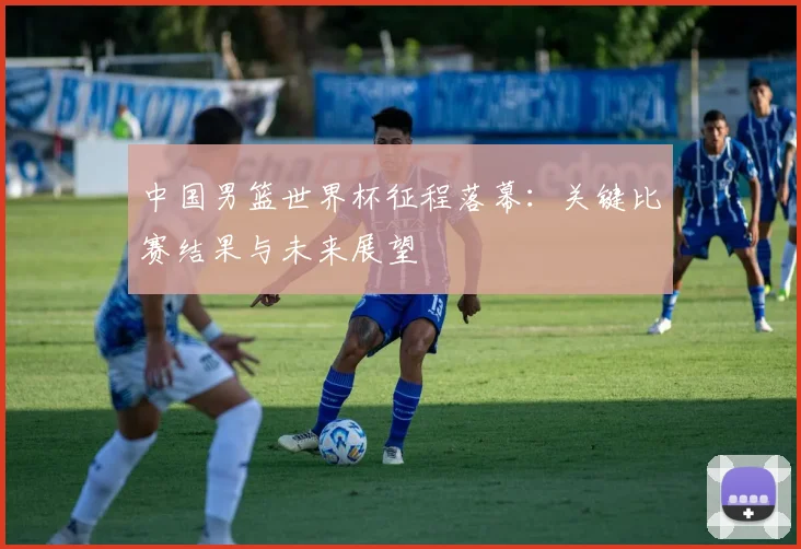 中国男篮世界杯征程落幕:关键比赛结果与未来展望
