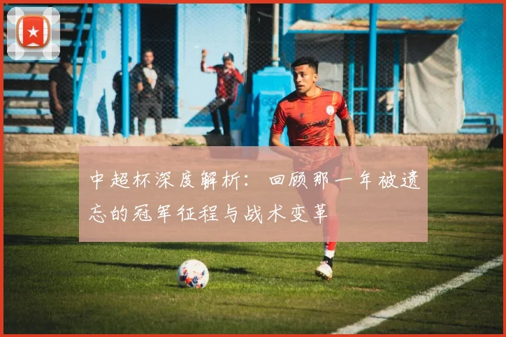 中超杯深度解析:回顾那一年被遗忘的冠军征程与战术变革