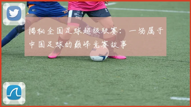 揭秘全国足球超级联赛:一场属于中国足球的巅峰竞赛故事