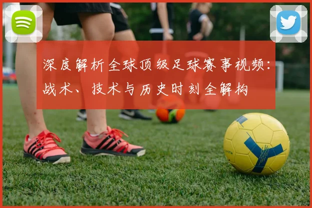 深度解析全球顶级足球赛事视频:战术、技术与历史时刻全解构