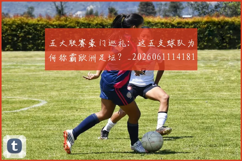 五大联赛豪门巡礼：这五支球队为何称霸欧洲足坛？_20260611141818