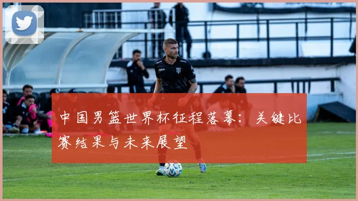 中国男篮世界杯征程落幕：关键比赛结果与未来展望